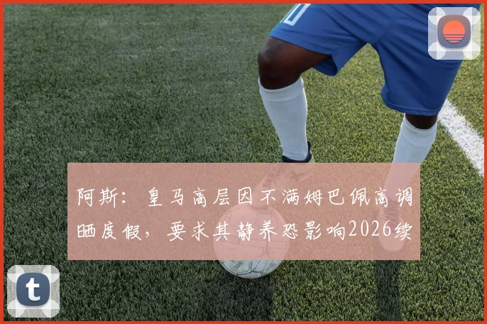 阿斯:皇马高层因不满姆巴佩高调晒度假,要求其静养恐影响2026续约前景,双方关系微妙转折