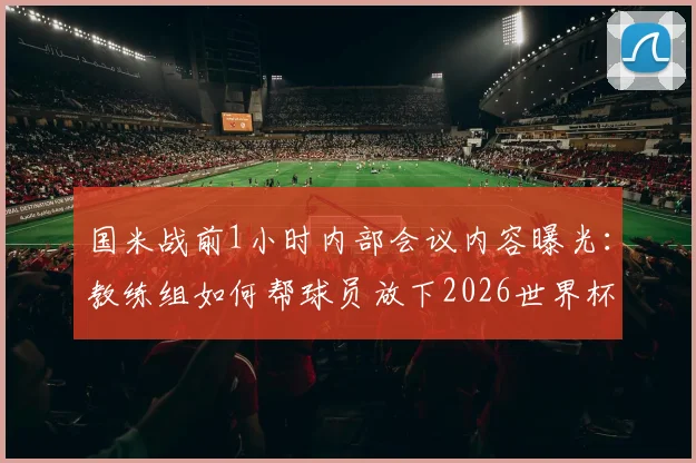 国米战前1小时内部会议内容曝光：教练组如何帮球员放下2026世界杯情绪，调整联赛状态？