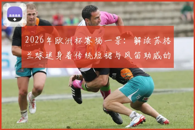 2026年欧洲杯赛场一景：解读苏格兰球迷身着传统短裙与风笛助威的别样足球文化