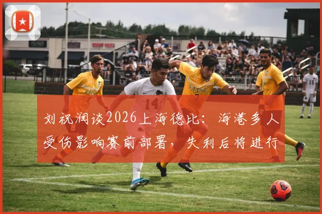 刘祝润谈2026上海德比:海港多人受伤影响赛前部署,失利后将进行战术复盘与调整