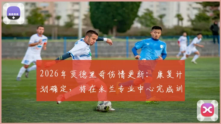 2026年莫德里奇伤情更新:康复计划确定,将在米兰专业中心完成训练,详解其康复流程与时间