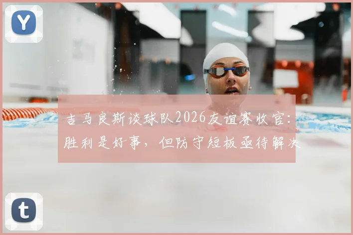吉马良斯谈球队2026友谊赛收官:胜利是好事,但防守短板亟待解决与提升方案