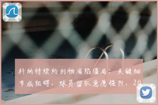 科纳特续约利物浦陷僵局:关键细节成阻碍,球员留队意愿强烈,2026合同到期前如何破局?