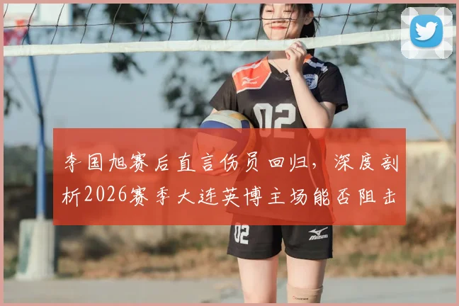 李国旭赛后直言伤员回归，深度剖析2026赛季大连英博主场能否阻击成都蓉城