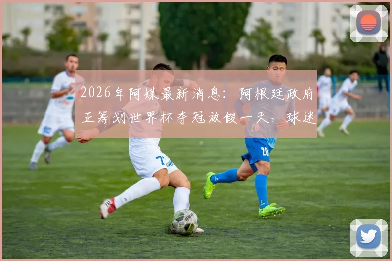 2026年阿媒最新消息：阿根廷政府正筹划世界杯夺冠放假一天，球迷热议狂欢计划！