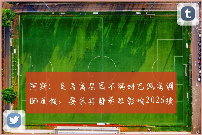阿斯：皇马高层因不满姆巴佩高调晒度假，要求其静养恐影响2026续约前景，双方关系微妙转折