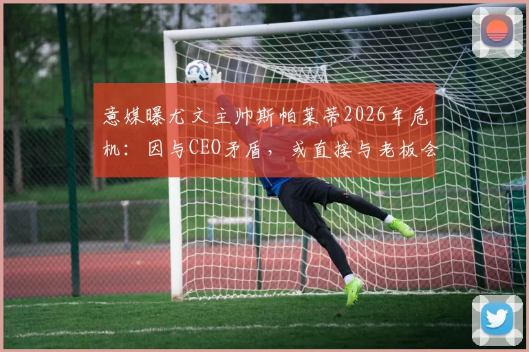 意媒曝尤文主帅斯帕莱蒂2026年危机：因与CEO矛盾，或直接与老板会面摊牌
