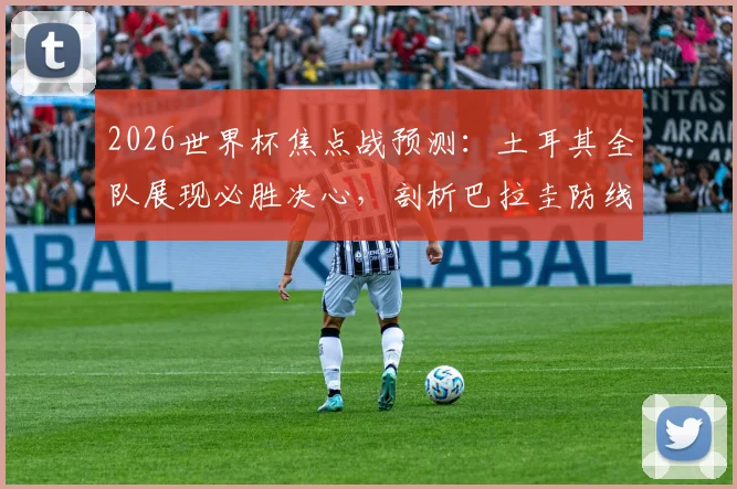 2026世界杯焦点战预测:土耳其全队展现必胜决心,剖析巴拉圭防线亟待解决的三大漏洞