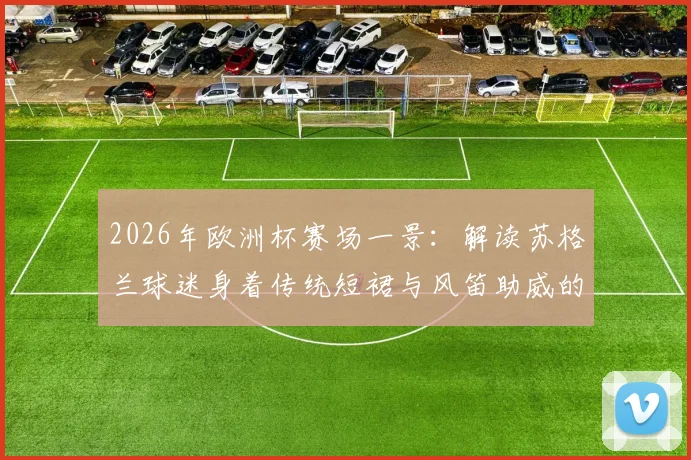 2026年欧洲杯赛场一景:解读苏格兰球迷身着传统短裙与风笛助威的别样足球文化