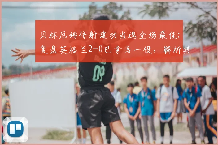 贝林厄姆传射建功当选全场最佳：复盘英格兰2-0巴拿马一役，解析其核心表现与战术价值