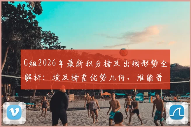 G组2026年最新积分榜及出线形势全解析：埃及榜首优势几何，谁能晋级？