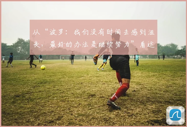 从“波罗:我们没有时间去感到沮丧,最好的办法是继续努力”看运动员心态:如何在2026赛季挫折中专注前行与高效训练
