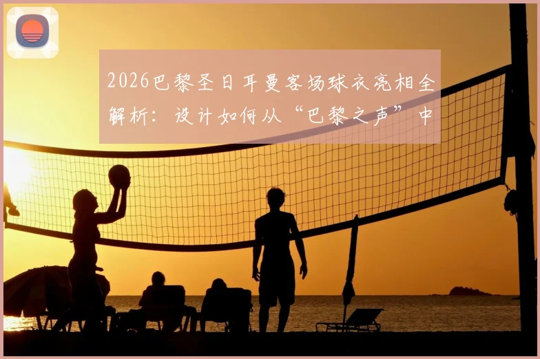 2026巴黎圣日耳曼客场球衣亮相全解析：设计如何从“巴黎之声”中汲取灵感？球迷购买渠道与穿搭指南