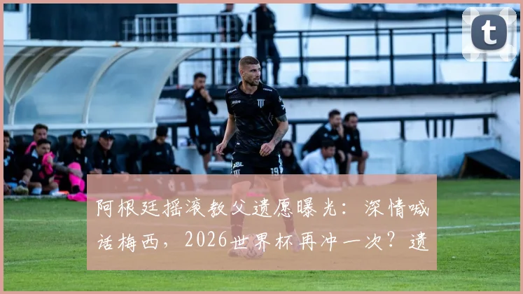阿根廷摇滚教父遗愿曝光：深情喊话梅西，2026世界杯再冲一次？遗言背后故事解读