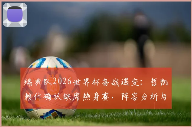 瑞典队2026世界杯备战遇变:哲凯赖什确认缺席热身赛,阵容分析与前景展望
