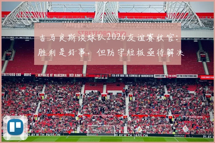 吉马良斯谈球队2026友谊赛收官：胜利是好事，但防守短板亟待解决与提升方案