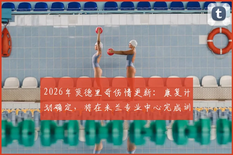 2026年莫德里奇伤情更新：康复计划确定，将在米兰专业中心完成训练，详解其康复流程与时间