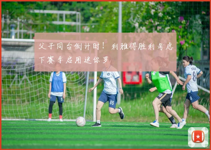 父子同台倒计时！利雅得胜利考虑下赛季启用迷你罗