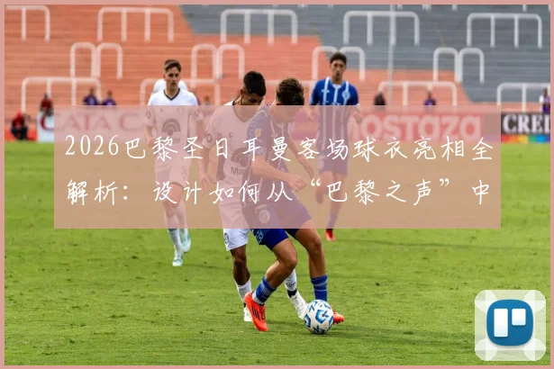 2026巴黎圣日耳曼客场球衣亮相全解析:设计如何从“巴黎之声”中汲取灵感?球迷购买渠道与穿搭指南